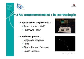 Au commencement : la technologie
• La préhistoire du jeu vidéo :
• Tennis for two : 1958
• Spacewar : 1962
• Le développement
• Magnavox Odyssey
• Pong
• Atari – Bornes d’arcades
• Space invaders
 