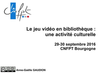 Le jeu vidéo en bibliothèque :
une activité culturelle
29-30 septembre 2016
CNFPT Bourgogne
Anne-Gaëlle GAUDION
 