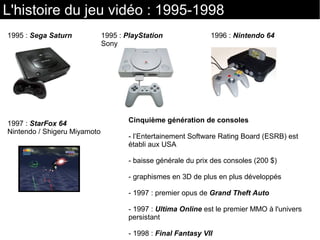L'histoire du jeu vidéo : 1995-1998
Cinquième génération de consoles
- l’Entertainement Software Rating Board (ESRB) est
établi aux USA
- baisse générale du prix des consoles (200 $)
- graphismes en 3D de plus en plus développés
- 1997 : premier opus de Grand Theft Auto
- 1997 : Ultima Online est le premier MMO à l'univers
persistant
- 1998 : Final Fantasy VII
1995 : Sega Saturn 1995 : PlayStation
Sony
1996 : Nintendo 64
1997 : StarFox 64
Nintendo / Shigeru Miyamoto
 