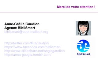 Merci de votre attention !
Anne-Gaëlle Gaudion
Agence BibliSmart
biblismart@openmailbox.org
http://twitter.com/#!/agaudion
https://www.facebook.com/biblismart/
http://www.slideshare.net/angiegaudion
http://anne-google.tumblr.com/
 