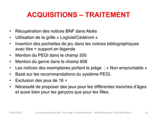 ACQUISITIONS – TRAITEMENT

• Récupération des notices BNF dans Aloès
• Utilisation de la grille « Logiciel/Cédérom »
• Insertion des pochettes de jeu dans les notices bibliographiques
  avec titre + support en légende
• Mention du PEGI dans le champ 300
• Mention du genre dans le champ 608
• Les notices des exemplaires portent le piège : « Non empruntable »
• Basé sur les recommandations du système PEGI.
• Exclusion des jeux de 16 +
• Nécessité de proposer des jeux pour les différentes tranches d’âges
  et aussi bien pour les garçons que pour les filles.



19/01/2012     Journée professionnelle "Jeux vidéo et bibliothèques" - Médiathèque de l'Astrolabe Melun   10
 