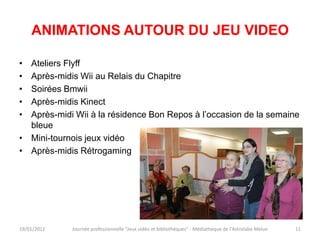 ANIMATIONS AUTOUR DU JEU VIDEO

• Ateliers Flyff
• Après-midis Wii au Relais du Chapitre
• Soirées Bmwii
• Après-midis Kinect
• Après-midi Wii à la résidence Bon Repos à l’occasion de la semaine
  bleue
• Mini-tournois jeux vidéo
• Après-midis Rétrogaming




19/01/2012   Journée professionnelle "Jeux vidéo et bibliothèques" - Médiathèque de l'Astrolabe Melun   11
 