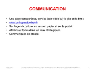 COMMUNICATION

•   Une page consacrée au service jeux vidéo sur le site de la bmi :
•   www.bmi-epinalgolbey.fr
•   Sur l’agenda culturel en version papier et sur le portail
•   Affiches et flyers dans les lieux stratégiques
•   Communiqués de presse




19/01/2012    Journée professionnelle "Jeux vidéo et bibliothèques" - Médiathèque de l'Astrolabe Melun   12
 