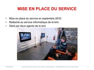 MISE EN PLACE DU SERVICE

• Mise en place du service en septembre 2010.
• Rattaché au service informatique de la bmi.
• Géré par deux agents de la bmi




19/01/2012    Journée professionnelle "Jeux vidéo et bibliothèques" - Médiathèque de l'Astrolabe Melun   3
 