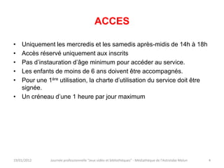 ACCES

• Uniquement les mercredis et les samedis après-midis de 14h à 18h
• Accès réservé uniquement aux inscrits
• Pas d’instauration d’âge minimum pour accéder au service.
• Les enfants de moins de 6 ans doivent être accompagnés.
• Pour une 1ère utilisation, la charte d’utilisation du service doit être
  signée.
• Un créneau d’une 1 heure par jour maximum




19/01/2012   Journée professionnelle "Jeux vidéo et bibliothèques" - Médiathèque de l'Astrolabe Melun   4
 