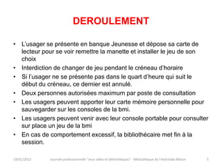 DEROULEMENT

• L’usager se présente en banque Jeunesse et dépose sa carte de
  lecteur pour se voir remettre la manette et installer le jeu de son
  choix
• Interdiction de changer de jeu pendant le créneau d’horaire
• Si l’usager ne se présente pas dans le quart d’heure qui suit le
  début du créneau, ce dernier est annulé.
• Deux personnes autorisées maximum par poste de consultation
• Les usagers peuvent apporter leur carte mémoire personnelle pour
  sauvegarder sur les consoles de la bmi.
• Les usagers peuvent venir avec leur console portable pour consulter
  sur place un jeu de la bmi
• En cas de comportement excessif, la bibliothécaire met fin à la
  session.

19/01/2012   Journée professionnelle "Jeux vidéo et bibliothèques" - Médiathèque de l'Astrolabe Melun   5
 