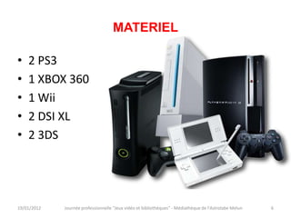 MATERIEL

•   2 PS3
•   1 XBOX 360
•   1 Wii
•   2 DSI XL
•   2 3DS




19/01/2012   Journée professionnelle "Jeux vidéo et bibliothèques" - Médiathèque de l'Astrolabe Melun   6
 