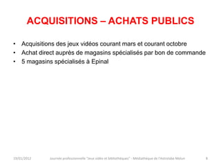 ACQUISITIONS – ACHATS PUBLICS

• Acquisitions des jeux vidéos courant mars et courant octobre
• Achat direct auprès de magasins spécialisés par bon de commande
• 5 magasins spécialisés à Epinal




19/01/2012   Journée professionnelle "Jeux vidéo et bibliothèques" - Médiathèque de l'Astrolabe Melun   8
 