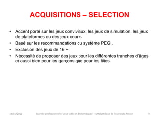 ACQUISITIONS – SELECTION

• Accent porté sur les jeux conviviaux, les jeux de simulation, les jeux
  de plateformes ou des jeux courts
• Basé sur les recommandations du système PEGI.
• Exclusion des jeux de 16 +
• Nécessité de proposer des jeux pour les différentes tranches d’âges
  et aussi bien pour les garçons que pour les filles.




19/01/2012    Journée professionnelle "Jeux vidéo et bibliothèques" - Médiathèque de l'Astrolabe Melun   9
 
