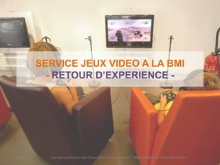 SERVICE JEUX VIDEO A LA BMI
               - RETOUR D’EXPERIENCE -




19/01/2012     Journée professionnelle "Jeux vidéo et bibliothèques" - Médiathèque de l'Astrolabe Melun   1
 