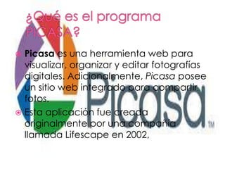 Picasa es una herramienta web para
visualizar, organizar y editar fotografías
digitales. Adicionalmente, Picasa posee
un sitio web integrado para compartir
fotos.
Esta aplicación fue creada
originalmente por una compañía
llamada Lifescape en 2002,
