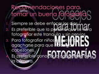 Siempre se debe enfocar los ojos.
2. Es preferible que la persona que se va a
fotografiar este tranquila y sin nervios.
3. Para fotografiar niños es preferible
agacharse para que no salgan
cabezones.
4. Es preferible conocer la capacidad de
la cámara.
1.
