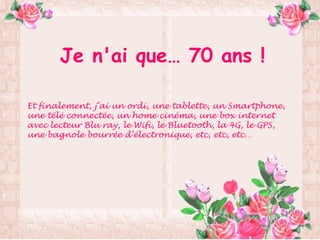Je n'ai que… 70 ans !
Et finalement, j’ai un ordi, une tablette, un Smartphone,
une télé connectée, un home cinéma, une box internet
avec lecteur Blu ray, le Wifi, le Bluetooth, la 4G, le GPS,
une bagnole bourrée d’électronique, etc, etc, etc…
 