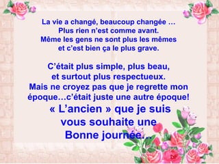 La vie a changé, beaucoup changée …
Plus rien n’est comme avant.
Même les gens ne sont plus les mêmes
et c’est bien ça le plus grave.
C’était plus simple, plus beau,
et surtout plus respectueux.
Mais ne croyez pas que je regrette mon
époque…c’était juste une autre époque!
« L’ancien » que je suis
vous souhaite une
Bonne journée…
DF
 