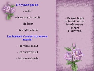 Il n'y avait pas de:
- radar
- de cartes de crédit
- de laser
- de stylos à bille.
Les hommes n'avaient pas encore
inventé:
- les micro-ondes
- les climatiseurs
- les lave-vaisselle
- De mon temps
on faisait sécher
les vêtements
dehors
à l'air frais.
 