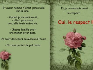 - Et aucun homme n'était jamais allé
sur la lune.
- Quand je me suis marié,
c'était pour vivre
avec elle toute notre vie.
- Chaque famille avait
une maman et un papa.
On avait des cours de Morale à l’école,
- On nous parlait de politesse.
Et je connaissais aussi
le respect…
Oui, le respect !!
 