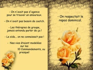 - On n'avait pas d'agence
pour se trouver un amoureux.
- On n'avait pas besoin de coatch.
- Les thérapies de groupe,
jamais entendu parler de ça !
- Le sida... on ne connaissait pas !
- Nos vies étaient modelées
sur les
10 Commandements, ou
presque!
- On respectait le
repos dominical.
 
