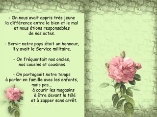 - On nous avait appris très jeune
la différence entre le bien et le mal
et nous étions responsables
de nos actes.
- Servir notre pays était un honneur,
il y avait le Service militaire.
- On fréquentait nos oncles,
nos cousins et cousines.
- On partageait notre temps
à parler en famille avec les enfants,
mais pas...
à courir les magasins
à être devant la télé
et à zapper sans arrêt.
 