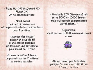 - Pizza Hut ??? McDonald ???
Flunch ???
On ne connaissait pas.
- Nous avions
des petits commerces
où on pouvait acheter des bonbons
pour 1 centime.
- Manger des glaces,
passer un coup de fil
d'une cabine publique
et savourer une pâtisserie
pour moins de 1 franc.
-Et avec le même 1 franc,
on pouvait poster 2 lettres
ou cartes postales.
- Une belle 2CV Citroën coûtait
entre 5000 et 10000 francs,
mais qui pouvait se permettre
un tel achat… ?
Aujourd’hui,
c’est encore 10 000 minimums… mais
euros.
-On ne roulait pas très cher,
puisque l’essence ne coûtait que
1 franc... le litre !
 