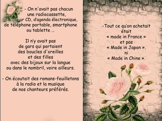 - On n'avait pas chacun
une radiocassette,
de lecteur CD, d’agenda électronique,
de téléphone portable, smartphone
ou tablette …
Il n’y avait pas
de gars qui portaient
des boucles d'oreilles
et des filles
avec des bijoux sur la langue
ou dans le nombril, voire ailleurs.
- On écoutait des romans-feuilletons
à la radio et la musique
de nos chanteurs préférés.
-Tout ce qu’on achetait
était
« made in France »
et pas
« Made in Japon ».
ni
« Made in Chine ».
 