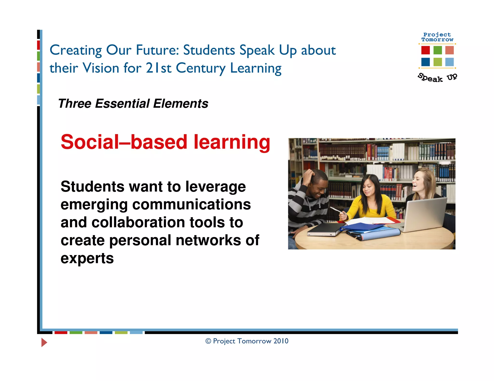 Creating Our Future: Students Speak Up about
their Vision for 21st Century Learning

 Three Essential Elements


 Social–based learning

 Students want to leverage
 emerging communications
 and collaboration tools to
 create personal networks of
 experts




                        © Project Tomorrow 2010
 