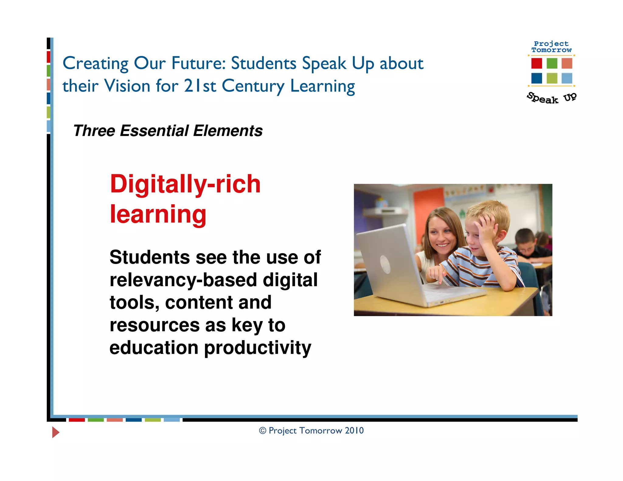 Creating Our Future: Students Speak Up about
their Vision for 21st Century Learning

 Three Essential Elements


     Digitally-rich
     learning
     Students see the use of
     relevancy-based digital
     tools, content and
     resources as key to
     education productivity



                        © Project Tomorrow 2010
 