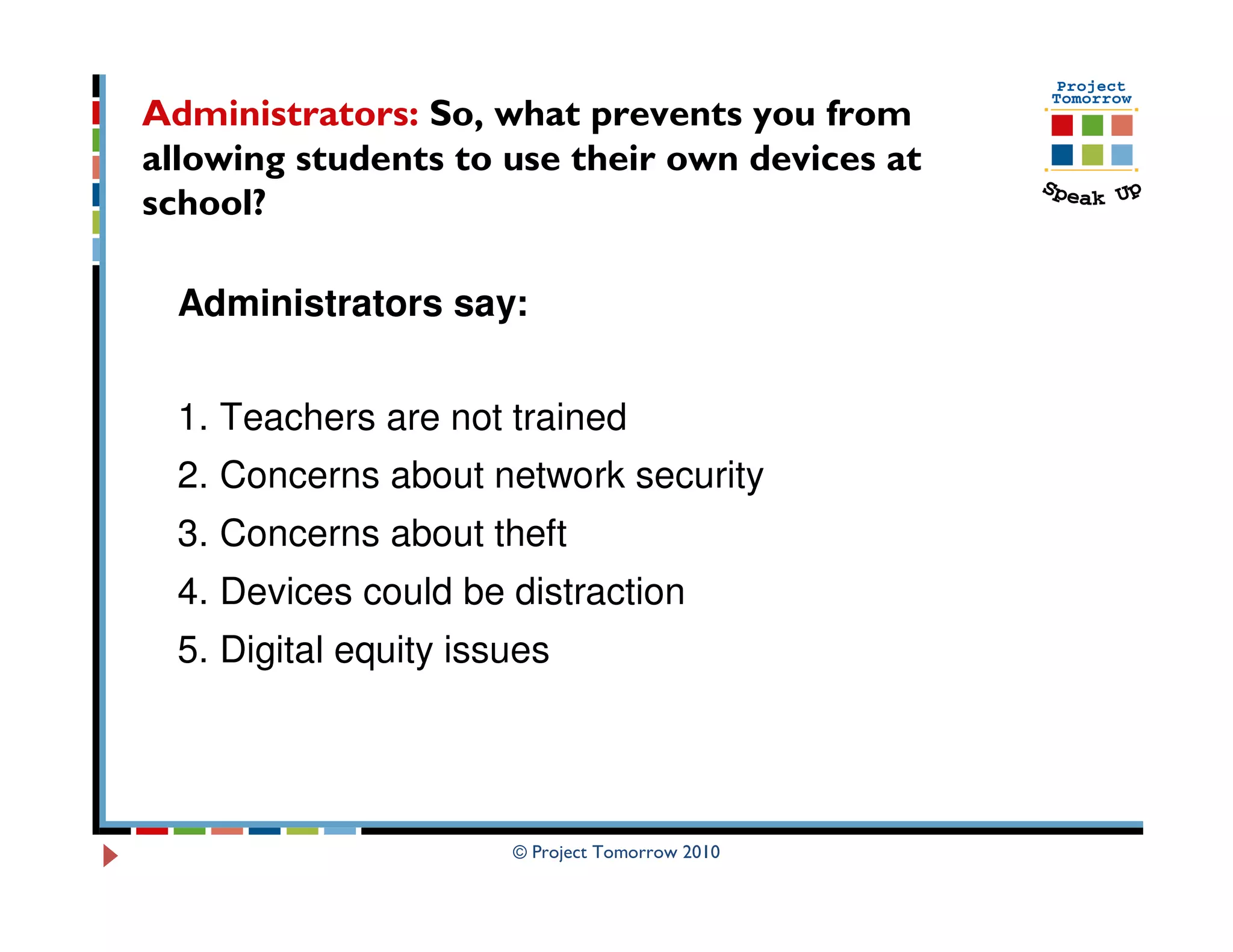 Administrators: So, what prevents you from
allowing students to use their own devices at
school?

  Administrators say:


  1. Teachers are not trained
  2. Concerns about network security
  3. Concerns about theft
  4. Devices could be distraction
  5. Digital equity issues




                       © Project Tomorrow 2010
 