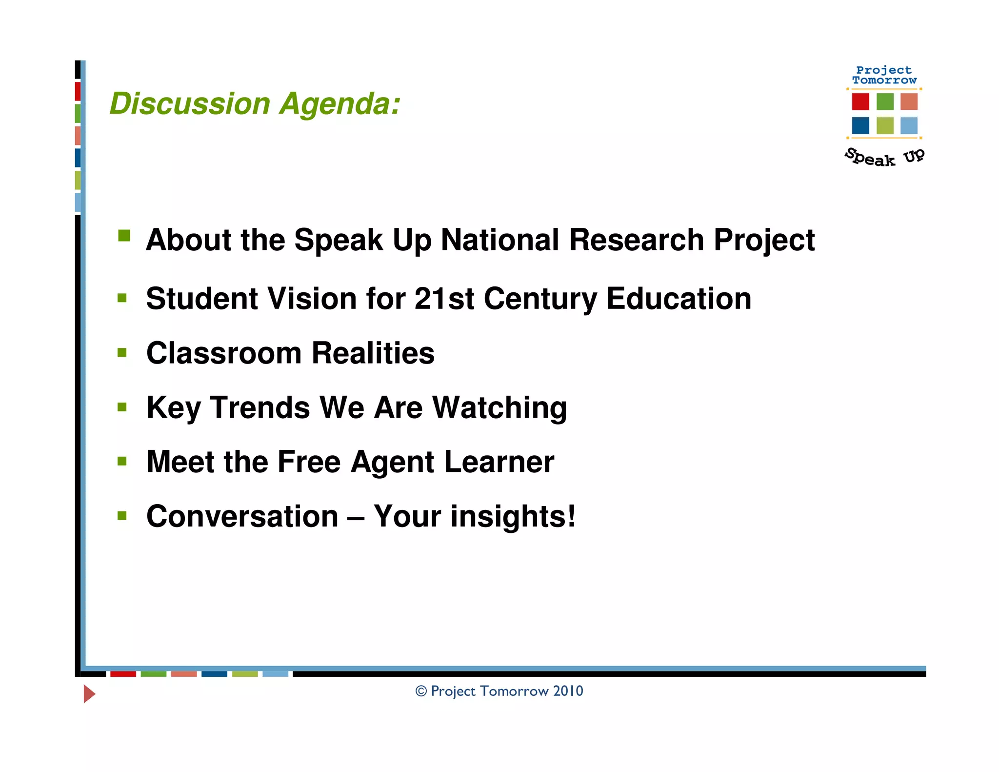 Discussion Agenda:



  About the Speak Up National Research Project
  Student Vision for 21st Century Education
  Classroom Realities
  Key Trends We Are Watching
  Meet the Free Agent Learner
  Conversation – Your insights!




                     © Project Tomorrow 2010
 