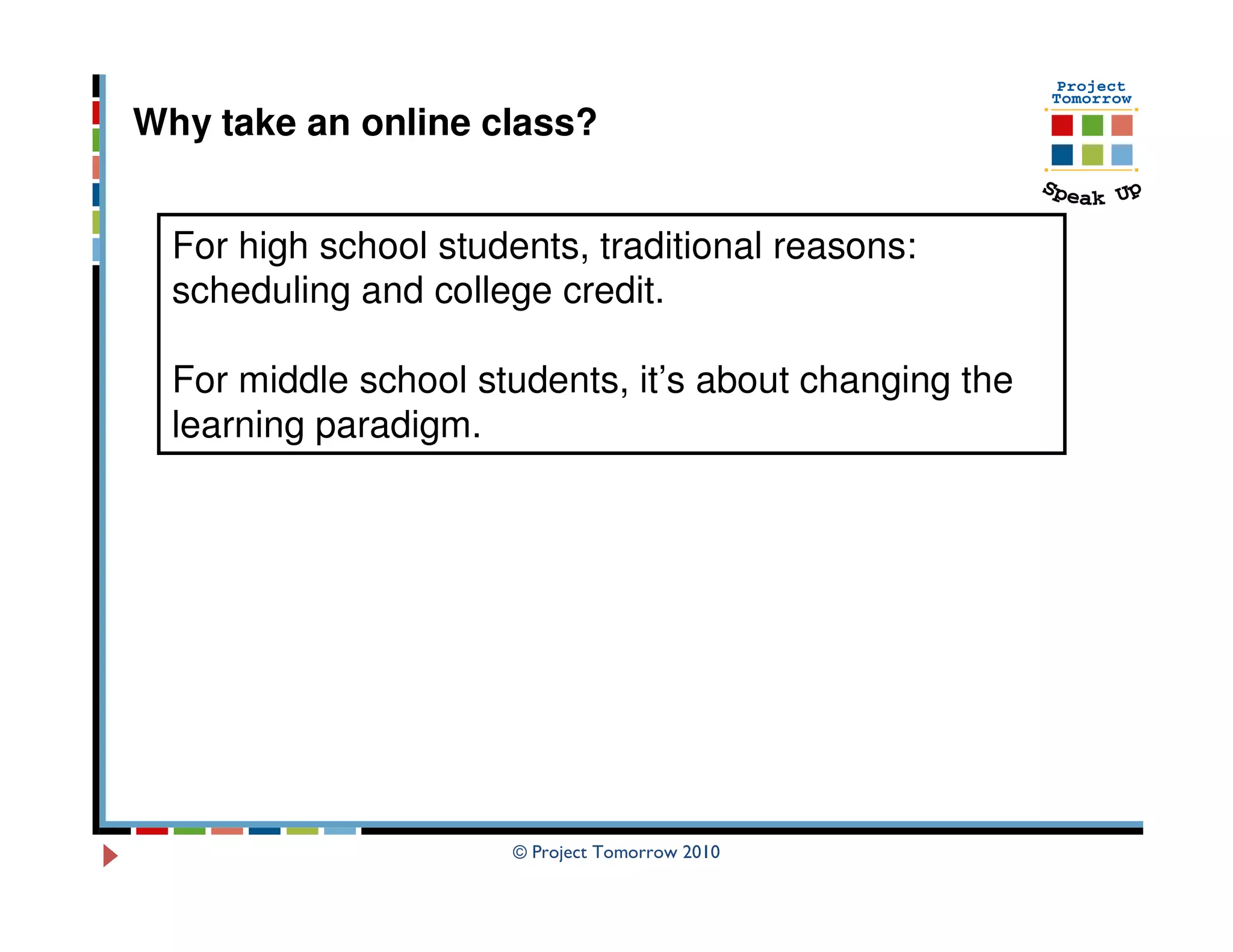 Why take an online class?


  For high school students, traditional reasons:
  scheduling and college credit.

  For middle school students, it’s about changing the
  learning paradigm.




                       © Project Tomorrow 2010
 