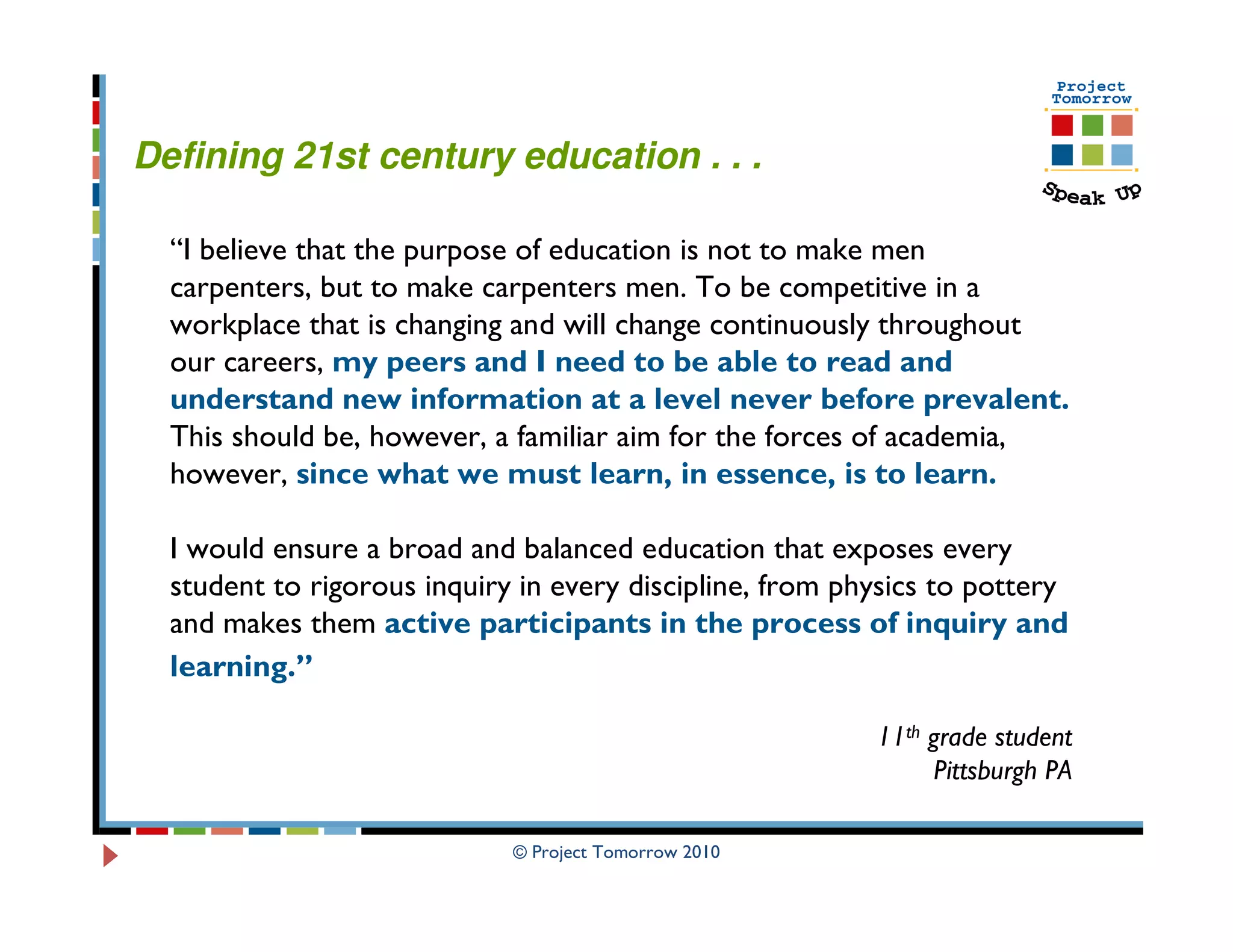 Defining 21st century education . . .

  “I believe that the purpose of education is not to make men
  carpenters, but to make carpenters men. To be competitive in a
  workplace that is changing and will change continuously throughout
  our careers, my peers and I need to be able to read and
  understand new information at a level never before prevalent.
  This should be, however, a familiar aim for the forces of academia,
  however, since what we must learn, in essence, is to learn.

  I would ensure a broad and balanced education that exposes every
  student to rigorous inquiry in every discipline, from physics to pottery
  and makes them active participants in the process of inquiry and
  learning.”

                                                          11th grade student
                                                                Pittsburgh PA

                             © Project Tomorrow 2010
 