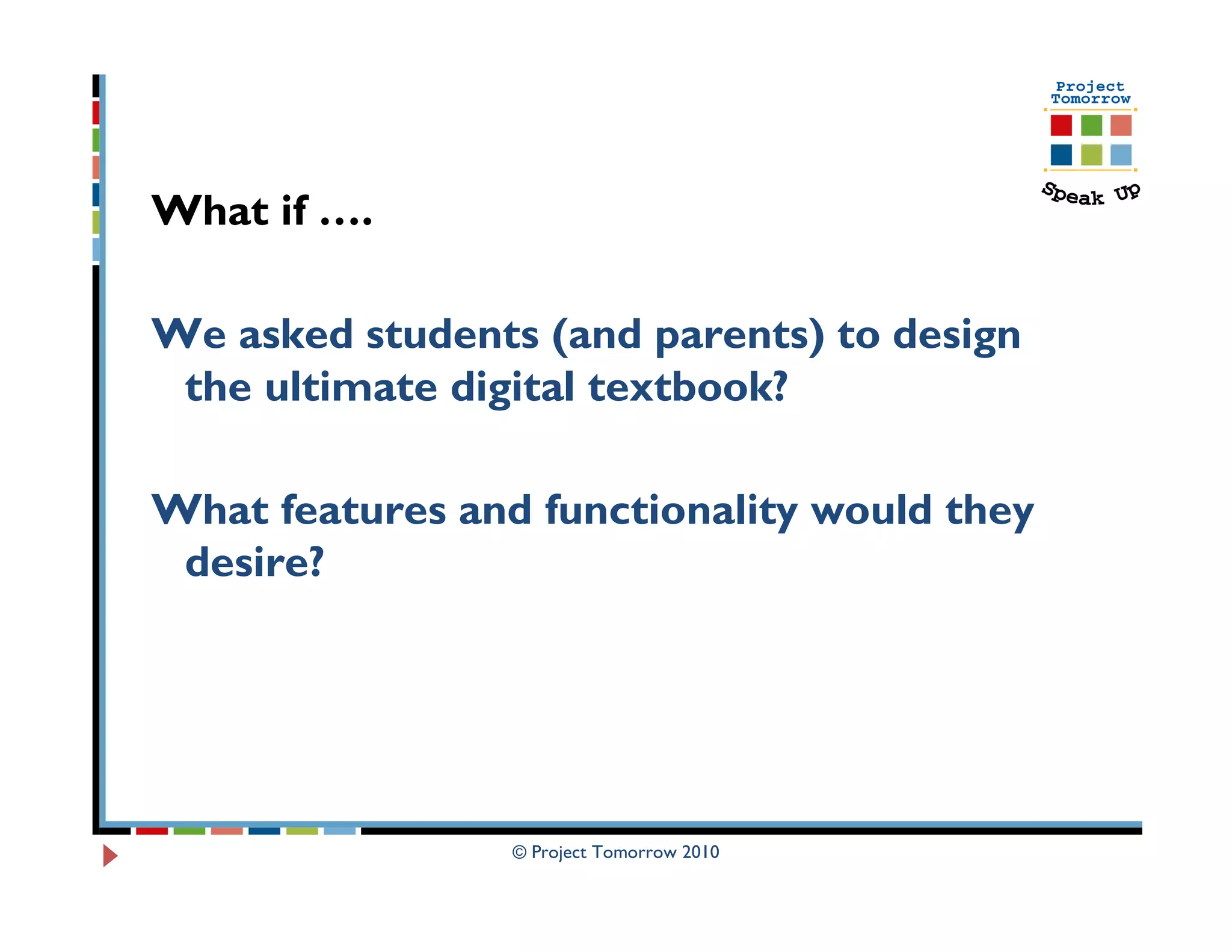 What if ….

We asked students (and parents) to design
 the ultimate digital textbook?

What features and functionality would they
 desire?




                 © Project Tomorrow 2010
 