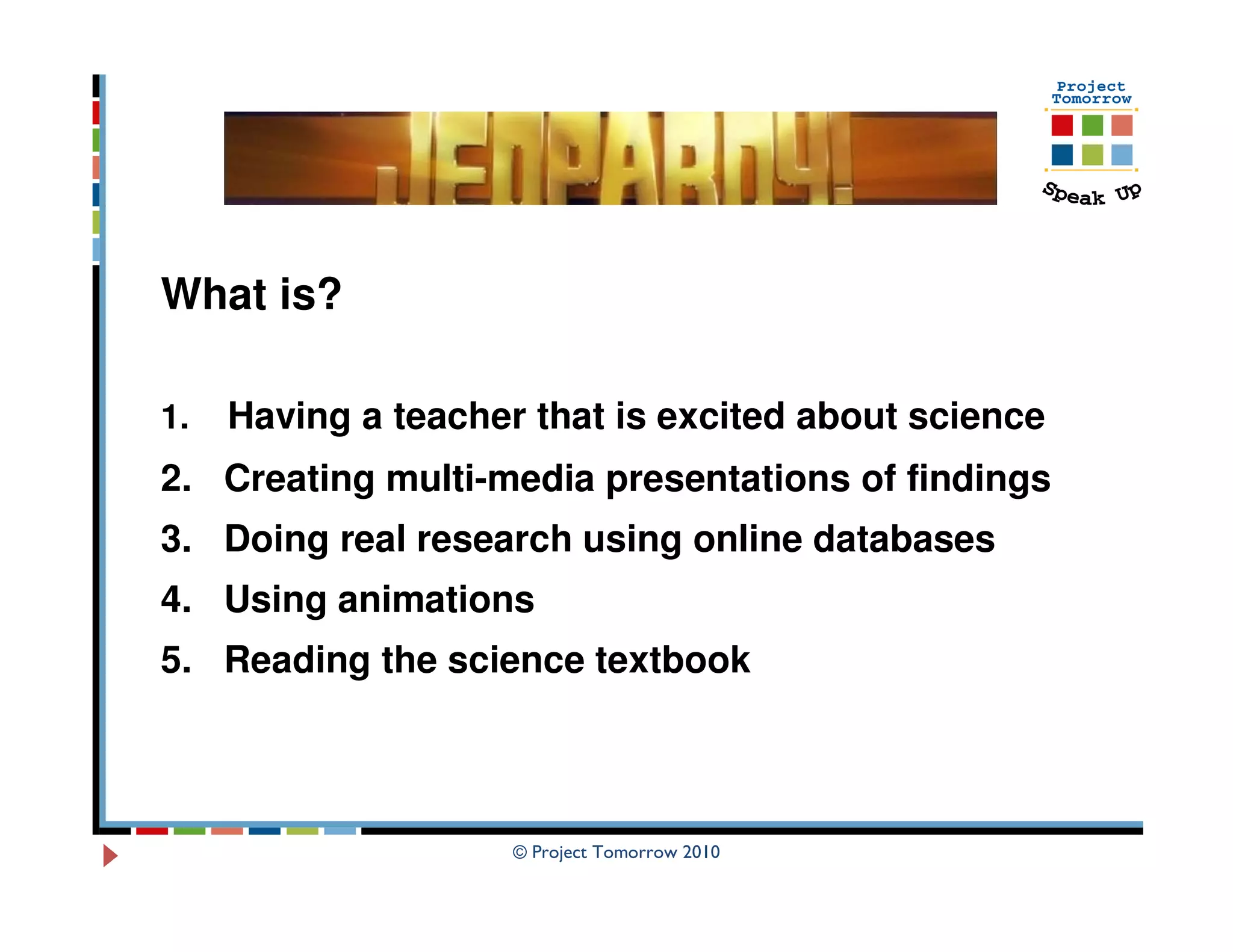 What is?

1.   Having a teacher that is excited about science
2. Creating multi-media presentations of findings
3. Doing real research using online databases
4. Using animations
5. Reading the science textbook



                     © Project Tomorrow 2010
 