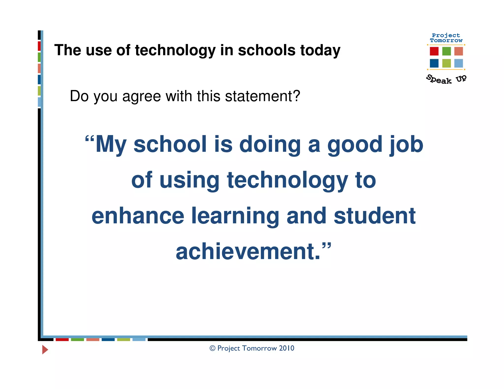 The use of technology in schools today


  Do you agree with this statement?


    “My school is doing a good job
          of using technology to
     enhance learning and student
                 achievement.”


                      © Project Tomorrow 2010
 