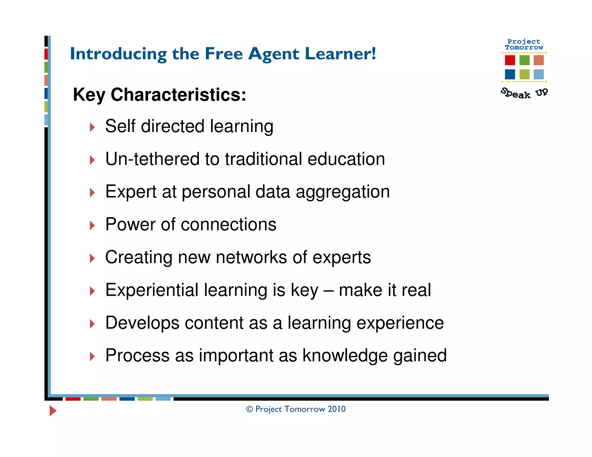 Introducing the Free Agent Learner!

Key Characteristics:
    Self directed learning
    Un-tethered to traditional education
    Expert at personal data aggregation
    Power of connections
    Creating new networks of experts
    Experiential learning is key – make it real
    Develops content as a learning experience
    Process as important as knowledge gained

                      © Project Tomorrow 2010
 