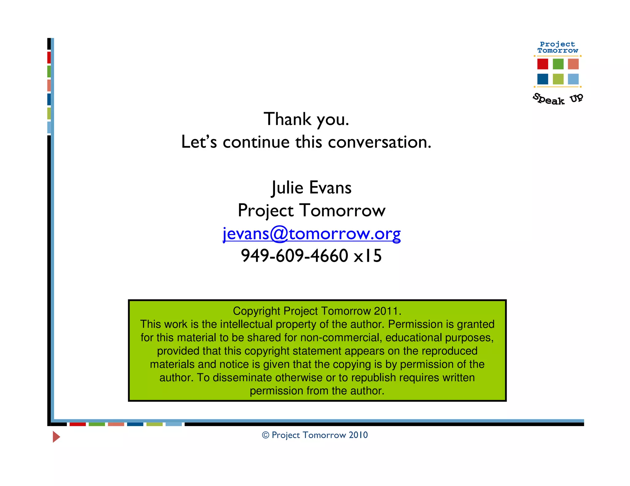 Thank you.
        Let’s continue this conversation.

                       Julie Evans
                   Project Tomorrow
                 jevans@tomorrow.org
                    949-609-4660 x15

                     Copyright Project Tomorrow 2011.
This work is the intellectual property of the author. Permission is granted
for this material to be shared for non-commercial, educational purposes,
    provided that this copyright statement appears on the reproduced
  materials and notice is given that the copying is by permission of the
     author. To disseminate otherwise or to republish requires written
                        permission from the author.


                         © Project Tomorrow 2010
 