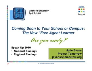Villanova University
             April 7, 2011




Coming Soon to Your School or Campus:
     The New “Free Agent Learner

              Are you ready?
Speak Up 2010
• National Findings                                 Julie Evans
• Regional Findings                           Project Tomorrow
                                          jevans@tomorrow.org

                      © Project Tomorrow 2010
 