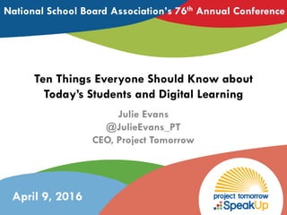 Ten Things Everyone Should Know about
Today’s Students and Digital Learning
Julie Evans
@JulieEvans_PT
CEO, Project Tomorrow
National School Board Association’s 76th Annual Conference
April 9, 2016
 