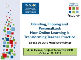 Blending, Flipping and
Personalized:
How Online Learning is
Transforming Teacher Practice
Speak Up 2012 National Findings
Julie Evans, Project Tomorrow CEO
October 29, 2013

 