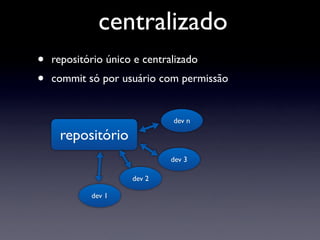 centralizado
•   repositório único e centralizado
•   commit só por usuário com permissão


                              dev n

     repositório
                              dev 3

                     dev 2

            dev 1
 