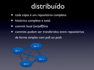 distribuído
•   cada cópia é um repositório completo
•   histórico completo e total
•   commit local {on|off}line
•   commits podem ser transferidos entre repositórios
    de forma simples com pull ou push

                    dev 3

    dev 1


                            dev n

            dev 2
 