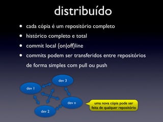 distribuído
•   cada cópia é um repositório completo
•   histórico completo e total
•   commit local {on|off}line
•   commits podem ser transferidos entre repositórios
    de forma simples com pull ou push

                    dev 3

    dev 1


                            dev n     uma nova cópia pode ser
                                    feita de qualquer repositório
            dev 2
 