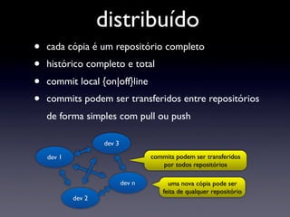 distribuído
•   cada cópia é um repositório completo
•   histórico completo e total
•   commit local {on|off}line
•   commits podem ser transferidos entre repositórios
    de forma simples com pull ou push

                    dev 3

    dev 1                           commits podem ser transferidos
                                       por todos repositórios

                            dev n         uma nova cópia pode ser
                                        feita de qualquer repositório
            dev 2
 