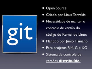 • Open Source
      • Criado por Linus Torvalds


git
      • Necessidade de manter o
        controle de versão do
        código do Kernel do Linux
      • Mantido por Junio Hamano
      • Para projetos P, M, G e XG
      • Sistema de controle de
        versões distribuído!
 