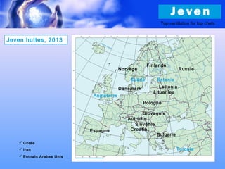 Finlande
Suède
Angleterre
Danemark Lettonie
Lituanieа
Pologne
Autriche
Slovénie
Croatie
Bulgarie
Slovaquie
Jeven hottes, 2013
Estonie
Russie
 Corée
 Iran
 Emirats Arabes Unis
Norvège
Turquie
Espagne
Top ventilation for top chefs
 