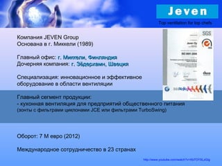 Компания JEVEN Group
Основана в г. Миккели (1989)
Главный офис: г. Миккели, Финляндияг. Миккели, Финляндия
Дочерняя компания: г. Зёдерхамн, Швецияг. Зёдерхамн, Швеция
Специализация: инновационное и эффективное
оборудование в области вентиляции
Главный сегмент продукции:
- кухонная вентиляция для предприятий общественного питания
(зонты с фильтрами циклонами JCE или фильтрами TurboSwing)
Оборот: 7 M евро (2012)
Международное сотрудничество в 23 странах
http://www.youtube.com/watch?v=Xb7OYXLzGig
Top ventilation for top chefs
 