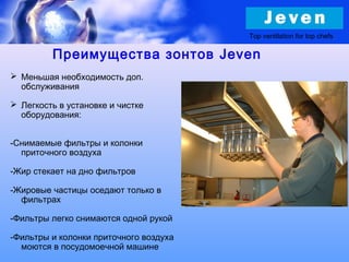  Меньшая необходимость доп.
обслуживания
 Легкость в установке и чистке
оборудования:
-Снимаемые фильтры и колонки
приточного воздуха
-Жир стекает на дно фильтров
-Жировые частицы оседают только в
фильтрах
-Фильтры легко снимаются одной рукой
-Фильтры и колонки приточного воздуха
моются в посудомоечной машине
Top ventilation for top chefs
Преимущества зонтов Jeven
 