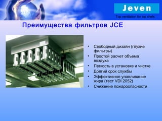 • Свободный дизайн (глухие
фильтры)
• Простой расчет объема
воздуха
• Легкость в установке и чистке
• Долгий срок службы
• Эффективное улавливание
жира (тест VDI 2052)
• Снижение пожароопасности
Top ventilation for top chefs
Преимущества фильтров JCE
 