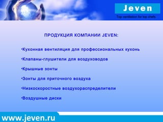 www.jeven.ru
ПРОДУКЦИЯ КОМПАНИИ JEVEN:
•Кухонная вентиляция для профессиональных кухонь
•Клапаны-глушители для воздуховодов
•Крышные зонты
•Зонты для приточного воздуха
•Низкоскоростные воздухораспределители
•Воздушные диски
Top ventilation for top chefs
 