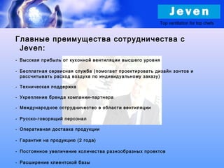 Top ventilation for top chefs
Главные преимущества сотрудничества с
Jeven:
- Высокая прибыль от кухонной вентиляции высшего уровня
- Бесплатная сервисная служба (помогает проектировать дизайн зонтов и
рассчитывать расход воздуха по индивидуальному заказу)
- Техническая поддержка
- Укрепление бренда компании-партнера
- Международное сотрудничество в области вентиляции
- Русско-говорящий персонал
- Оперативная доставка продукции
- Гарантия на продукцию (2 года)
- Постоянное увеличение количества разнообразных проектов
- Расширение клиентской базы
 