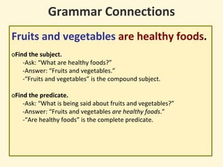 Grammar Connections
Fruits and vegetables are healthy foods.
oFind the subject.
-Ask: “What are healthy foods?”
-Answer: “Fruits and vegetables.”
-“Fruits and vegetables” is the compound subject.
oFind the predicate.
-Ask: “What is being said about fruits and vegetables?”
-Answer: “Fruits and vegetables are healthy foods.”
-“Are healthy foods” is the complete predicate.
 